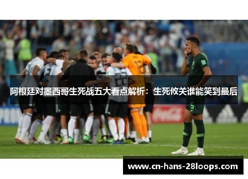 阿根廷对墨西哥生死战五大看点解析：生死攸关谁能笑到最后