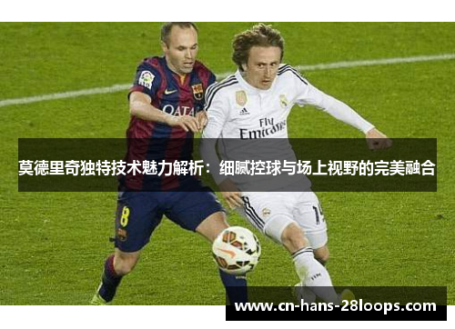 莫德里奇独特技术魅力解析：细腻控球与场上视野的完美融合