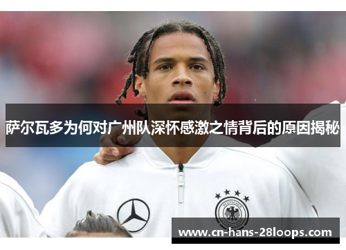 萨尔瓦多为何对广州队深怀感激之情背后的原因揭秘