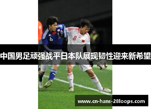 中国男足顽强战平日本队展现韧性迎来新希望