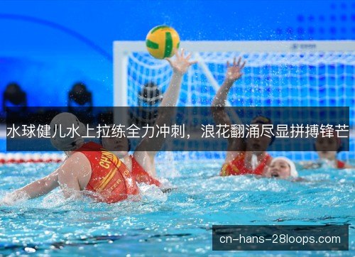 水球健儿水上拉练全力冲刺，浪花翻涌尽显拼搏锋芒